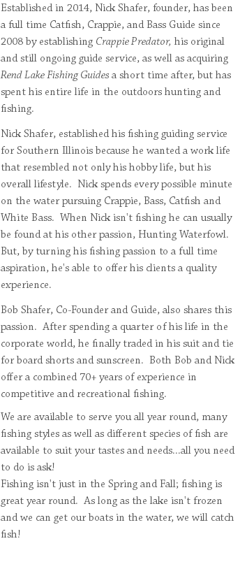 Established in 2014, Nick Shafer, founder, has been a full time Catfish, Crappie, and Bass Guide since 2008 by establishing Crappie Predator, his original and still ongoing guide service, as well as acquiring Rend Lake Fishing Guides a short time after, but has spent his entire life in the outdoors hunting and fishing. Nick Shafer, established his fishing guiding service for Southern Illinois because he wanted a work life that resembled not only his hobby life, but his overall lifestyle. Nick spends every possible minute on the water pursuing Crappie, Bass, Catfish and White Bass. When Nick isn't fishing he can usually be found at his other passion, Hunting Waterfowl. But, by turning his fishing passion to a full time aspiration, he's able to offer his clients a quality experience. Bob Shafer, Co-Founder and Guide, also shares this passion. After spending a quarter of his life in the corporate world, he finally traded in his suit and tie for board shorts and sunscreen. Both Bob and Nick offer a combined 70+ years of experience in competitive and recreational fishing. We are available to serve you all year round, many fishing styles as well as different species of fish are available to suit your tastes and needs...all you need to do is ask! Fishing isn't just in the Spring and Fall; fishing is great year round. As long as the lake isn't frozen and we can get our boats in the water, we will catch fish! 