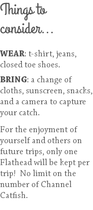 Things to consider... WEAR: t-shirt, jeans, closed toe shoes. BRING: a change of cloths, sunscreen, snacks, and a camera to capture your catch. For the enjoyment of yourself and others on future trips, only one Flathead will be kept per trip! No limit on the number of Channel Catfish. 